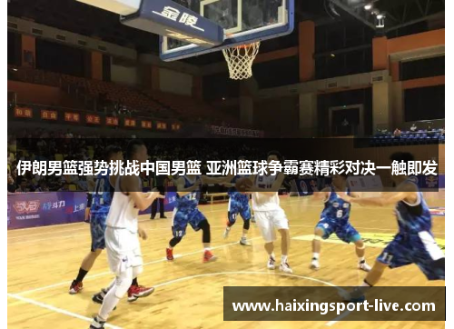 伊朗男篮强势挑战中国男篮 亚洲篮球争霸赛精彩对决一触即发