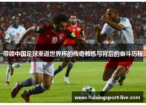 带领中国足球重返世界杯的传奇教练与背后的奋斗历程